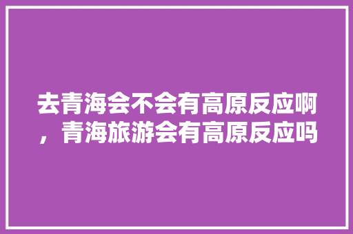 去青海会不会有高原反应啊，青海旅游会有高原反应吗为什么。