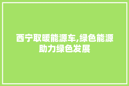 西宁取暖能源车,绿色能源助力绿色发展