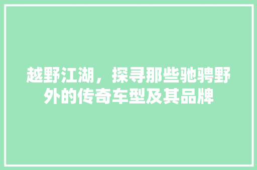 越野江湖，探寻那些驰骋野外的传奇车型及其品牌