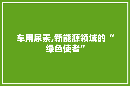 车用尿素,新能源领域的“绿色使者”