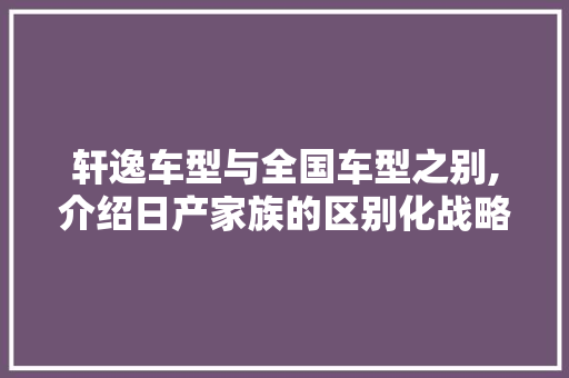 轩逸车型与全国车型之别,介绍日产家族的区别化战略