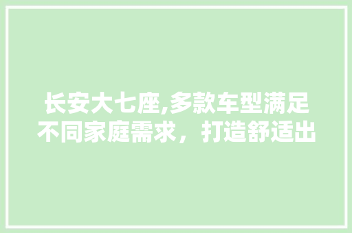 长安大七座,多款车型满足不同家庭需求，打造舒适出行新体验