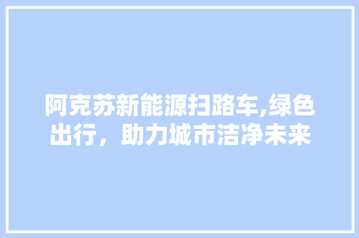 阿克苏新能源扫路车,绿色出行，助力城市洁净未来