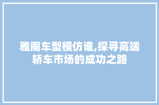 雅阁车型模仿谁,探寻高端轿车市场的成功之路