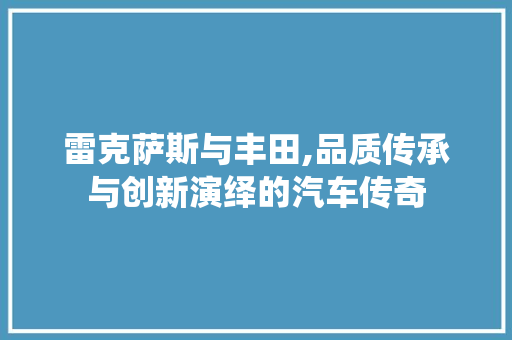 雷克萨斯与丰田,品质传承与创新演绎的汽车传奇