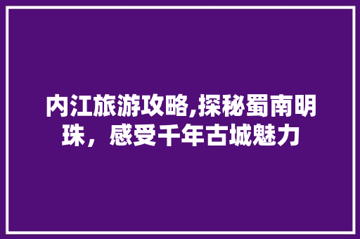 内江旅游攻略,探秘蜀南明珠，感受千年古城魅力