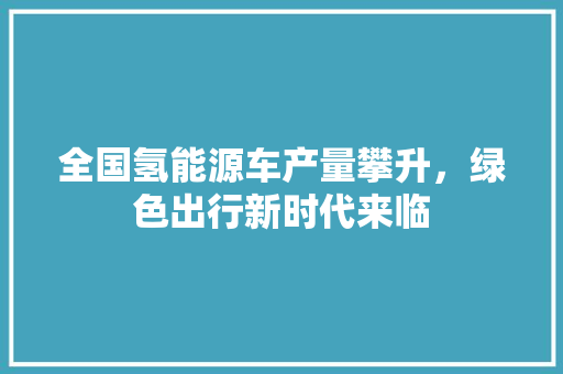 全国氢能源车产量攀升，绿色出行新时代来临  第1张