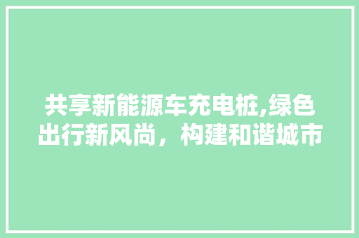 共享新能源车充电桩,绿色出行新风尚，构建和谐城市生态  第1张