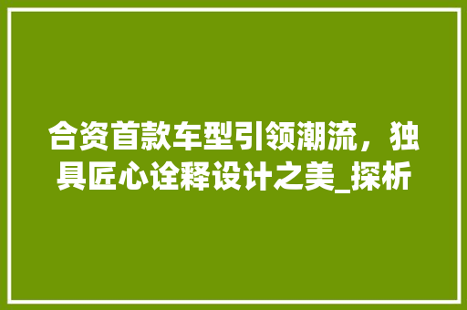 合资首款车型引领潮流，独具匠心诠释设计之美_探析其视觉盛宴  第1张