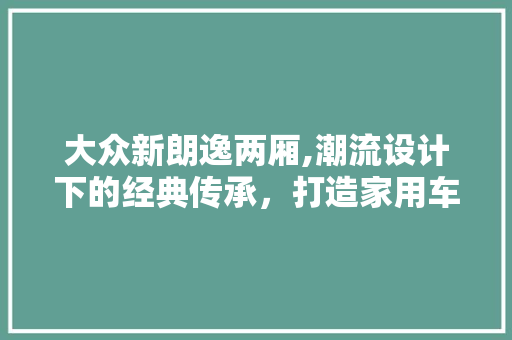 大众新朗逸两厢,潮流设计下的经典传承，打造家用车新标杆