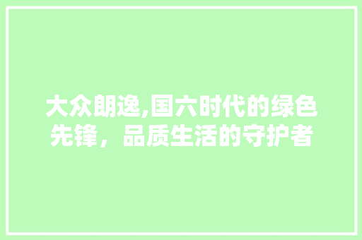 大众朗逸,国六时代的绿色先锋，品质生活的守护者