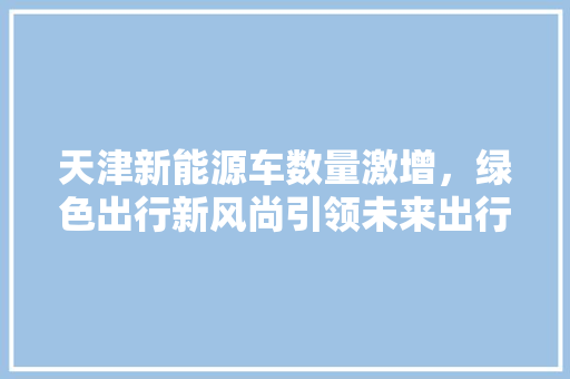 天津新能源车数量激增，绿色出行新风尚引领未来出行潮流  第1张