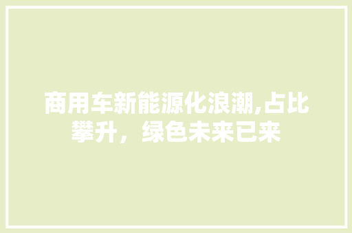 商用车新能源化浪潮,占比攀升，绿色未来已来  第1张