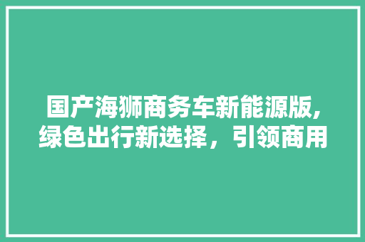 国产海狮商务车新能源版,绿色出行新选择，引领商用车辆转型潮流