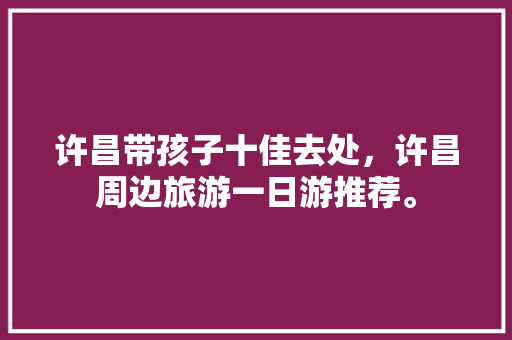 许昌带孩子十佳去处，许昌周边旅游一日游推荐。