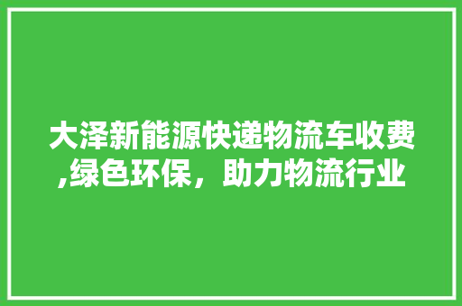 大泽新能源快递物流车收费,绿色环保，助力物流行业转型升级