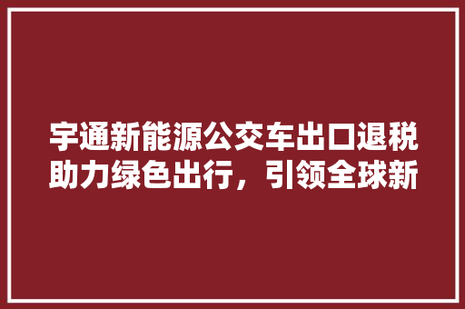 宇通新能源公交车出口退税助力绿色出行，引领全球新能源汽车产业发展