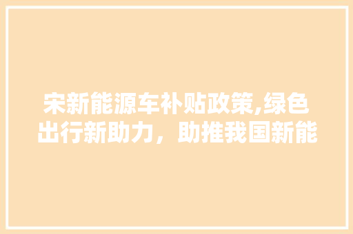 宋新能源车补贴政策,绿色出行新助力，助推我国新能源汽车产业发展  第1张