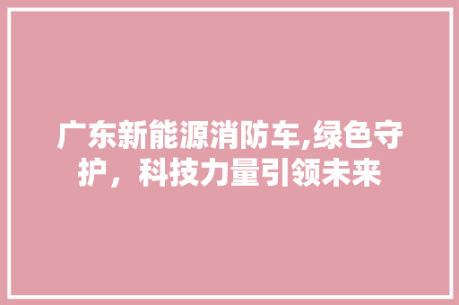 广东新能源消防车,绿色守护，科技力量引领未来