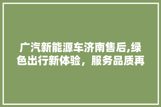 广汽新能源车济南售后,绿色出行新体验，服务品质再升级