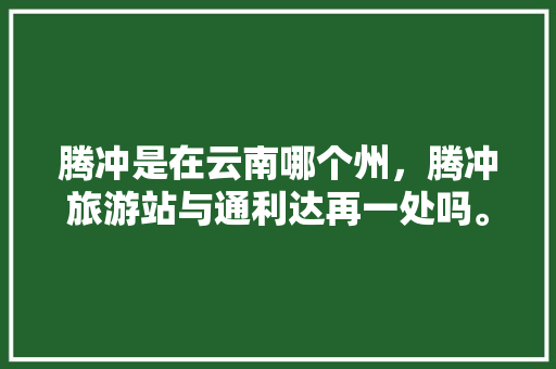 腾冲是在云南哪个州，腾冲旅游站与通利达再一处吗。