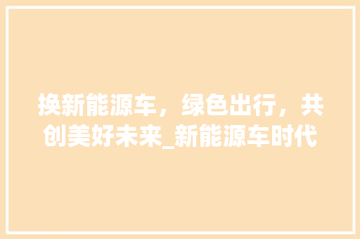 换新能源车，绿色出行，共创美好未来_新能源车时代来临  第1张