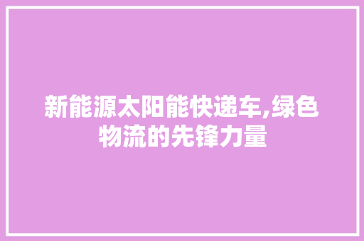 新能源太阳能快递车,绿色物流的先锋力量