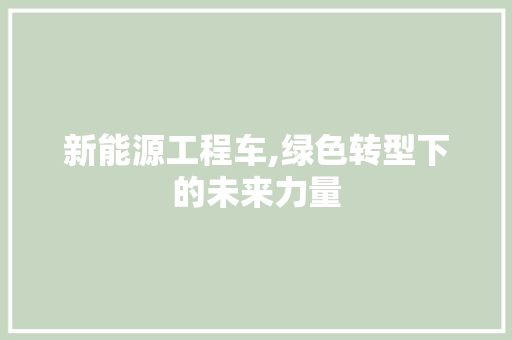 新能源工程车,绿色转型下的未来力量