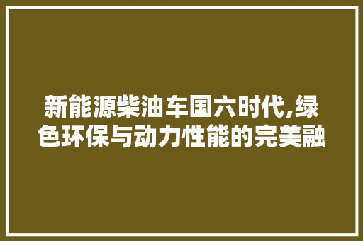 新能源柴油车国六时代,绿色环保与动力性能的完美融合