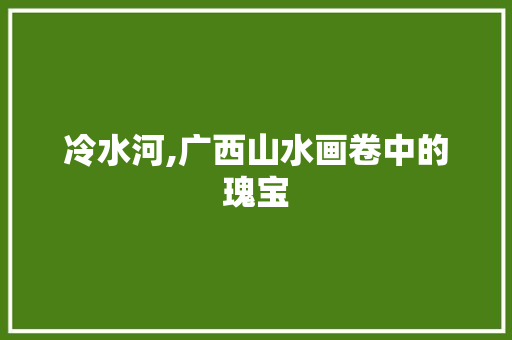 冷水河,广西山水画卷中的瑰宝