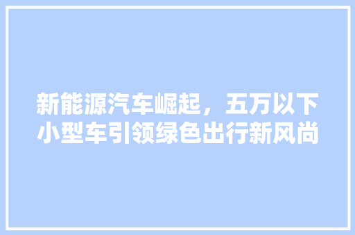 新能源汽车崛起，五万以下小型车引领绿色出行新风尚