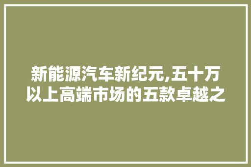 新能源汽车新纪元,五十万以上高端市场的五款卓越之作  第1张