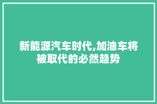 新能源汽车时代,加油车将被取代的必然趋势  第1张