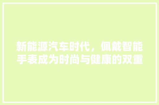 新能源汽车时代，佩戴智能手表成为时尚与健康的双重选择