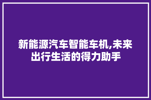 新能源汽车智能车机,未来出行生活的得力助手