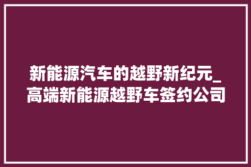 新能源汽车的越野新纪元_高端新能源越野车签约公司引领行业新潮流  第1张