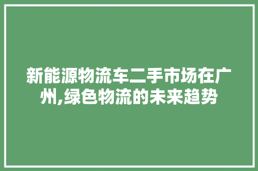 新能源物流车二手市场在广州,绿色物流的未来趋势  第1张