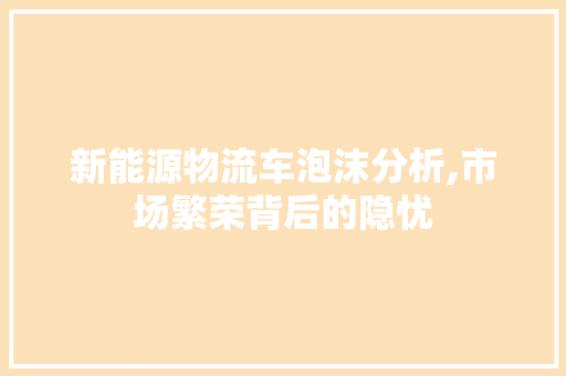 新能源物流车泡沫分析,市场繁荣背后的隐忧  第1张