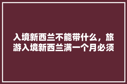 入境新西兰不能带什么，旅游入境新西兰满一个月必须离开新西兰回国吗。