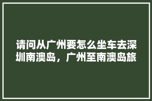 请问从广州要怎么坐车去深圳南澳岛，广州至南澳岛旅游攻略路线。