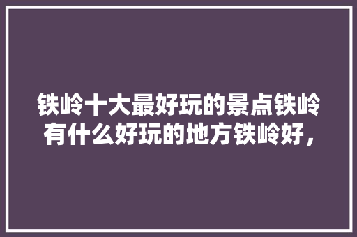 铁岭十大最好玩的景点铁岭有什么好玩的地方铁岭好，铁岭有哪些好玩的景点。