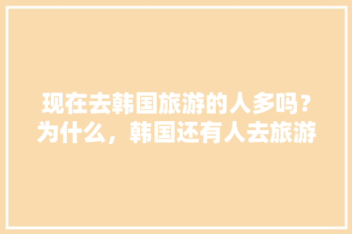 现在去韩国旅游的人多吗？为什么，韩国还有人去旅游吗现在。