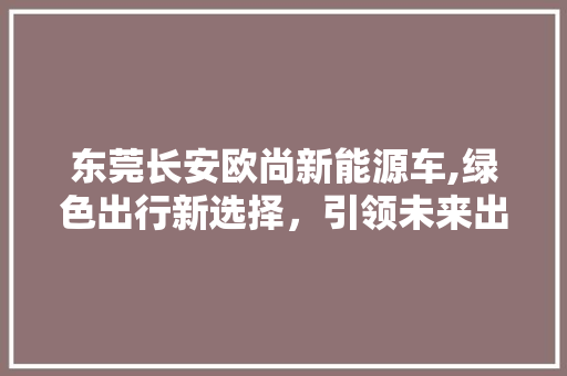 东莞长安欧尚新能源车,绿色出行新选择，引领未来出行潮流