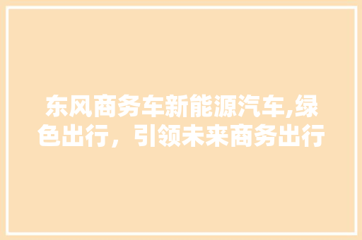 东风商务车新能源汽车,绿色出行，引领未来商务出行新风尚