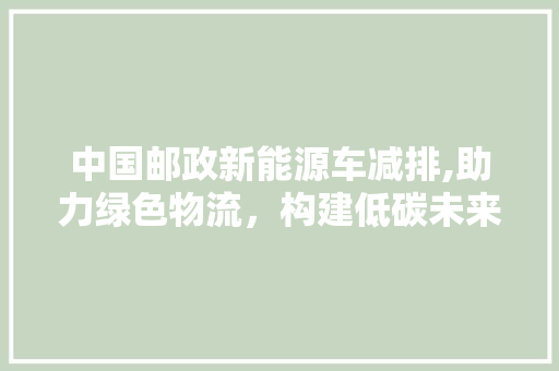 中国邮政新能源车减排,助力绿色物流，构建低碳未来  第1张