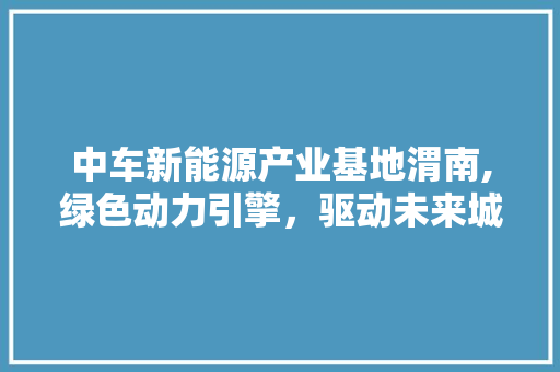 中车新能源产业基地渭南,绿色动力引擎，驱动未来城市脉搏