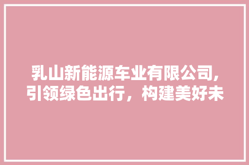 乳山新能源车业有限公司,引领绿色出行，构建美好未来