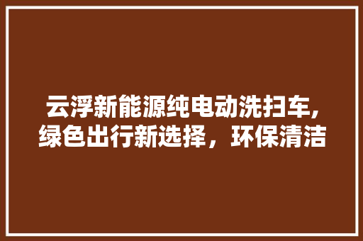 云浮新能源纯电动洗扫车,绿色出行新选择，环保清洁新标杆