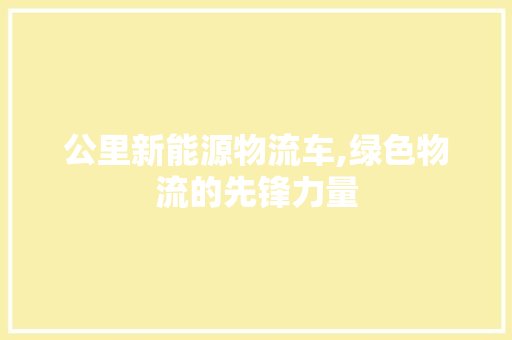 公里新能源物流车,绿色物流的先锋力量  第1张