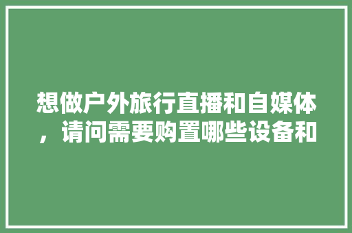 想做户外旅行直播和自媒体，请问需要购置哪些设备和剪辑软件，旅游商品直播文案范文。